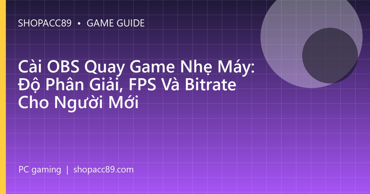 Cài OBS Quay Game Nhẹ Máy: Độ Phân Giải, FPS Và Bitrate Cho Người Mới