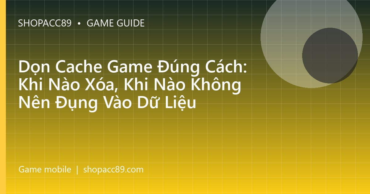 Dọn Cache Game Đúng Cách: Khi Nào Xóa, Khi Nào Không Nên Đụng Vào Dữ Liệu