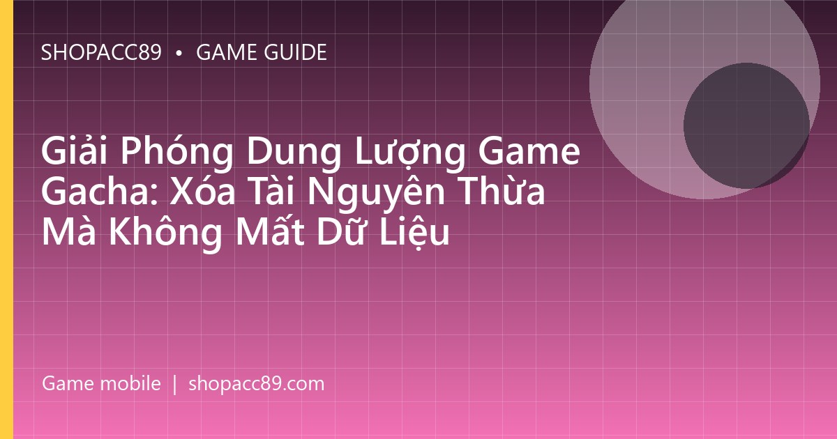 Giải Phóng Dung Lượng Game Gacha: Xóa Tài Nguyên Thừa Mà Không Mất Dữ Liệu