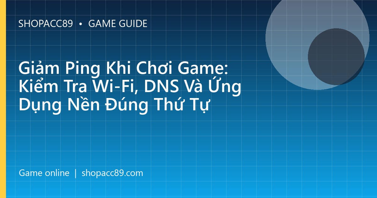 Giảm Ping Khi Chơi Game: Kiểm Tra Wi-Fi, DNS Và Ứng Dụng Nền Đúng Thứ Tự